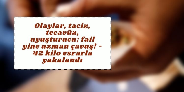Olaylar, taciz, tecavüz, uyuşturucu; fail yine uzman çavuş! – 42 kilo esrarla yakalandı