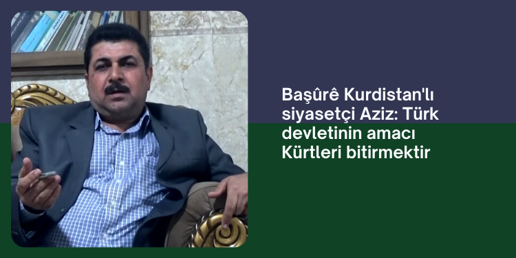 Başûrê Kurdistan’lı siyasetçi Aziz: Türk devletinin amacı Kürtleri bitirmektir
